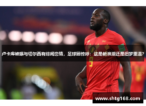 卢卡库被曝与切尔西有绯闻恋情，足球圈惊呼：这是新浪潮还是旧梦重温？