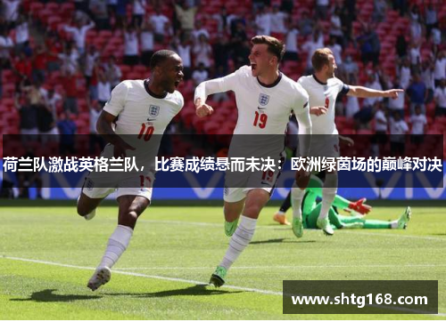 荷兰队激战英格兰队，比赛成绩悬而未决：欧洲绿茵场的巅峰对决