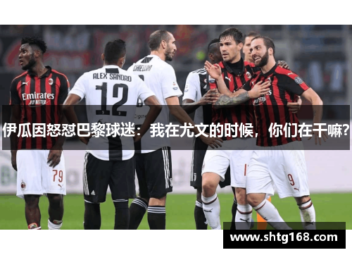 伊瓜因怒怼巴黎球迷：我在尤文的时候，你们在干嘛？